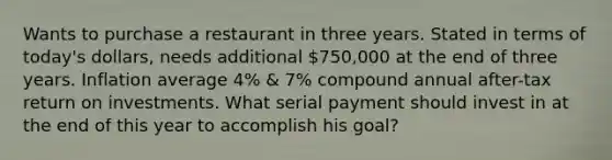 Wants to purchase a restaurant in three years. Stated in terms of today's dollars, needs additional 750,000 at the end of three years. Inflation average 4% & 7% compound annual after-tax return on investments. What serial payment should invest in at the end of this year to accomplish his goal?