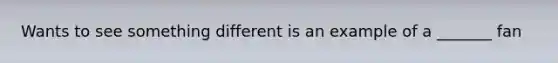 Wants to see something different is an example of a _______ fan