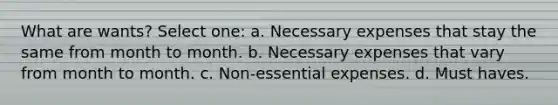 What are wants? Select one: a. Necessary expenses that stay the same from month to month. b. Necessary expenses that vary from month to month. c. Non-essential expenses. d. Must haves.