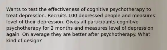 Wants to test the effectiveness of cognitive psychotherapy to treat depression. Recruits 100 depressed people and measures level of their depression. Gives all participants cognitive psychotherapy for 2 months and measures level of depression again. On average they are better after psychotherapy. What kind of design?