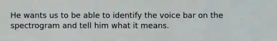 He wants us to be able to identify the voice bar on the spectrogram and tell him what it means.