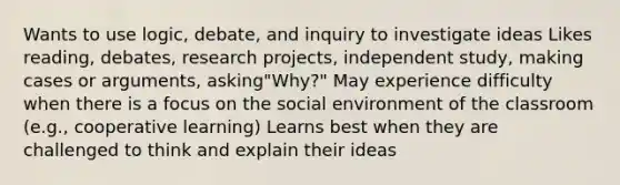 Wants to use logic, debate, and inquiry to investigate ideas Likes reading, debates, research projects, independent study, making cases or arguments, asking"Why?" May experience difficulty when there is a focus on the social environment of the classroom (e.g., cooperative learning) Learns best when they are challenged to think and explain their ideas