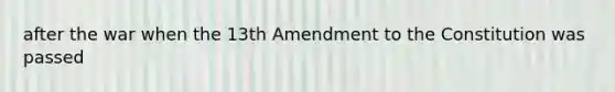 after the war when the 13th Amendment to the Constitution was passed