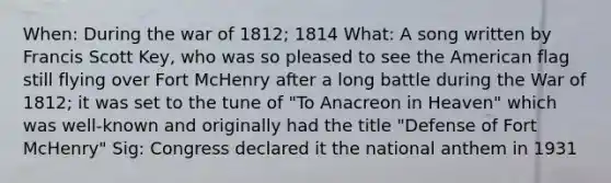 When: During the war of 1812; 1814 What: A song written by Francis Scott Key, who was so pleased to see the American flag still flying over Fort McHenry after a long battle during the War of 1812; it was set to the tune of "To Anacreon in Heaven" which was well-known and originally had the title "Defense of Fort McHenry" Sig: Congress declared it the national anthem in 1931