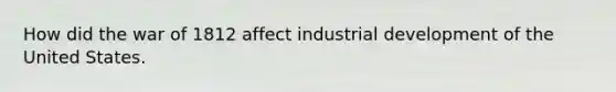 How did the war of 1812 affect industrial development of the United States.