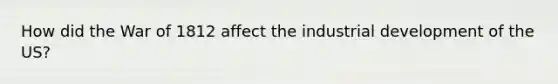 How did the War of 1812 affect the industrial development of the US?