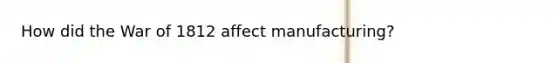 How did the War of 1812 affect manufacturing?