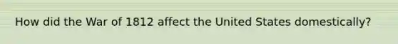 How did the <a href='https://www.questionai.com/knowledge/kZ700nRVQz-war-of-1812' class='anchor-knowledge'>war of 1812</a> affect the United States domestically?