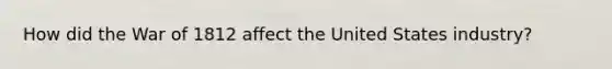 How did the War of 1812 affect the United States industry?