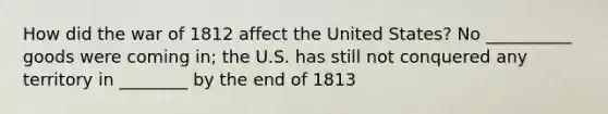 How did the war of 1812 affect the United States? No __________ goods were coming in; the U.S. has still not conquered any territory in ________ by the end of 1813