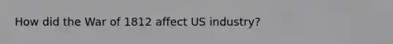 How did the War of 1812 affect US industry?
