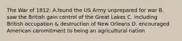 The War of 1812: A.found the US Army unprepared for war B. saw the British gain control of the Great Lakes C. including British occupation & destruction of New Orleans D. encouraged American commitment to being an agricultural nation