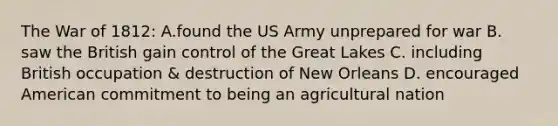 The War of 1812: A.found the US Army unprepared for war B. saw the British gain control of the Great Lakes C. including British occupation & destruction of New Orleans D. encouraged American commitment to being an agricultural nation