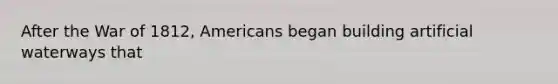 After the War of 1812, Americans began building artificial waterways that