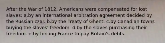 After the War of 1812, Americans were compensated for lost slaves: a.by an international arbitration agreement decided by the Russian czar. b.by the Treaty of Ghent. c.by Canadian towns buying the slaves' freedom. d.by the slaves purchasing their freedom. e.by forcing France to pay Britain's debts.