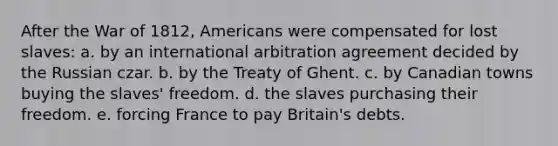 After the War of 1812, Americans were compensated for lost slaves: a. by an international arbitration agreement decided by the Russian czar. b. by the Treaty of Ghent. c. by Canadian towns buying the slaves' freedom. d. the slaves purchasing their freedom. e. forcing France to pay Britain's debts.