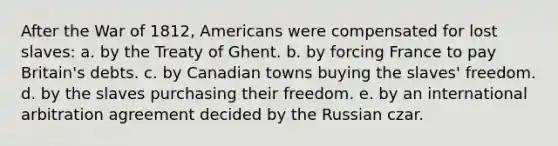 After the War of 1812, Americans were compensated for lost slaves: a. by the Treaty of Ghent. b. by forcing France to pay Britain's debts. c. by Canadian towns buying the slaves' freedom. d. by the slaves purchasing their freedom. e. by an international arbitration agreement decided by the Russian czar.