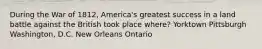 During the War of 1812, America's greatest success in a land battle against the British took place where? Yorktown Pittsburgh Washington, D.C. New Orleans Ontario