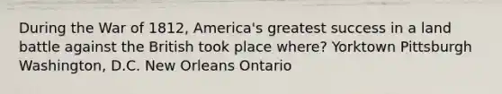 During the War of 1812, America's greatest success in a land battle against the British took place where? Yorktown Pittsburgh Washington, D.C. New Orleans Ontario