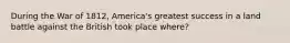 During the War of 1812, America's greatest success in a land battle against the British took place where?