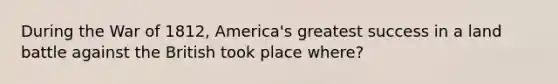 During the War of 1812, America's greatest success in a land battle against the British took place where?