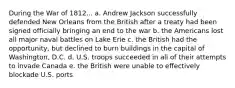 During the War of 1812... a. Andrew Jackson successfully defended New Orleans from the British after a treaty had been signed officially bringing an end to the war b. the Americans lost all major naval battles on Lake Erie c. the British had the opportunity, but declined to burn buildings in the capital of Washington, D.C. d. U.S. troops succeeded in all of their attempts to invade Canada e. the British were unable to effectively blockade U.S. ports