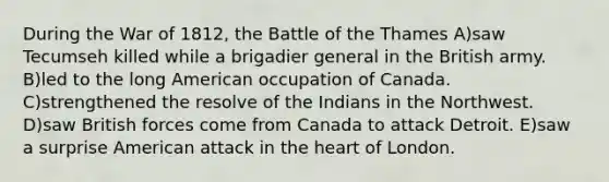 During the <a href='https://www.questionai.com/knowledge/kZ700nRVQz-war-of-1812' class='anchor-knowledge'>war of 1812</a>, the Battle of the Thames A)saw Tecumseh killed while a brigadier general in the British army. B)led to the long American occupation of Canada. C)strengthened the resolve of the Indians in the Northwest. D)saw British forces come from Canada to attack Detroit. E)saw a surprise American attack in <a href='https://www.questionai.com/knowledge/kya8ocqc6o-the-heart' class='anchor-knowledge'>the heart</a> of London.