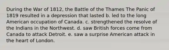 During the War of 1812, the Battle of the Thames The Panic of 1819 resulted in a depression that lasted b. led to the long American occupation of Canada. c. strengthened the resolve of the Indians in the Northwest. d. saw British forces come from Canada to attack Detroit. e. saw a surprise American attack in the heart of London.