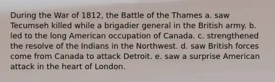 During the War of 1812, the Battle of the Thames a. saw Tecumseh killed while a brigadier general in the British army. b. led to the long American occupation of Canada. c. strengthened the resolve of the Indians in the Northwest. d. saw British forces come from Canada to attack Detroit. e. saw a surprise American attack in the heart of London.