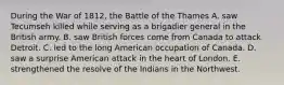 During the War of 1812, the Battle of the Thames A. saw Tecumseh killed while serving as a brigadier general in the British army. B. saw British forces come from Canada to attack Detroit. C. led to the long American occupation of Canada. D. saw a surprise American attack in the heart of London. E. strengthened the resolve of the Indians in the Northwest.