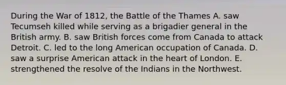 During the War of 1812, the Battle of the Thames A. saw Tecumseh killed while serving as a brigadier general in the British army. B. saw British forces come from Canada to attack Detroit. C. led to the long American occupation of Canada. D. saw a surprise American attack in the heart of London. E. strengthened the resolve of the Indians in the Northwest.