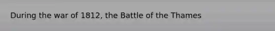 During the war of 1812, the Battle of the Thames