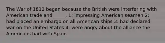 The <a href='https://www.questionai.com/knowledge/kZ700nRVQz-war-of-1812' class='anchor-knowledge'>war of 1812</a> began because the British were interfering with American trade and _____. 1: impressing American seamen 2: had placed an embargo on all American ships 3: had declared war on the United States 4: were angry about the alliance <a href='https://www.questionai.com/knowledge/keiVE7hxWY-the-american' class='anchor-knowledge'>the american</a>s had with Spain