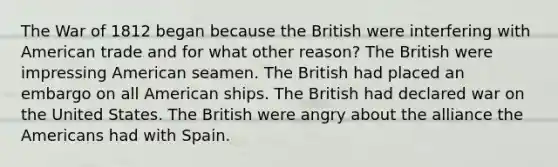 The War of 1812 began because the British were interfering with American trade and for what other reason? The British were impressing American seamen. The British had placed an embargo on all American ships. The British had declared war on the United States. The British were angry about the alliance the Americans had with Spain.