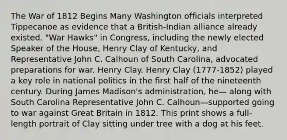 The <a href='https://www.questionai.com/knowledge/kZ700nRVQz-war-of-1812' class='anchor-knowledge'>war of 1812</a> Begins Many Washington officials interpreted Tippecanoe as evidence that a British-Indian alliance already existed. "War Hawks" in Congress, including the newly elected Speaker of the House, Henry Clay of Kentucky, and Representative John C. Calhoun of South Carolina, advocated preparations for war. Henry Clay. Henry Clay (1777-1852) played a key role in national politics in the first half of the nineteenth century. During James Madison's administration, he— along with South Carolina Representative John C. Calhoun—supported going to war against Great Britain in 1812. This print shows a full-length portrait of Clay sitting under tree with a dog at his feet.