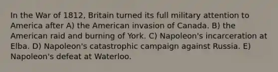 In the War of 1812, Britain turned its full military attention to America after A) the American invasion of Canada. B) the American raid and burning of York. C) Napoleon's incarceration at Elba. D) Napoleon's catastrophic campaign against Russia. E) Napoleon's defeat at Waterloo.