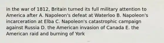 in the war of 1812, Britain turned its full military attention to America after A. Napoleon's defeat at Waterloo B. Napoleon's incarceration at Elba C. Napoleon's catastrophic campaign against Russia D. the American invasion of Canada E. the American raid and burning of York