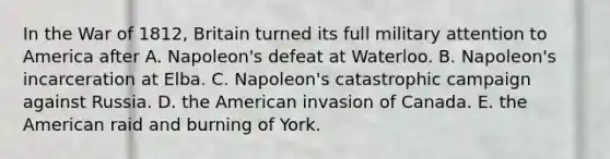 In the War of 1812, Britain turned its full military attention to America after A. Napoleon's defeat at Waterloo. B. Napoleon's incarceration at Elba. C. Napoleon's catastrophic campaign against Russia. D. the American invasion of Canada. E. the American raid and burning of York.