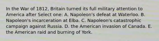 In the War of 1812, Britain turned its full military attention to America after Select one: A. Napoleon's defeat at Waterloo. B. Napoleon's incarceration at Elba. C. Napoleon's catastrophic campaign against Russia. D. the American invasion of Canada. E. the American raid and burning of York.