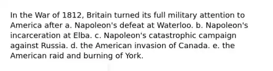 In the War of 1812, Britain turned its full military attention to America after a. Napoleon's defeat at Waterloo. b. Napoleon's incarceration at Elba. c. Napoleon's catastrophic campaign against Russia. d. the American invasion of Canada. e. the American raid and burning of York.