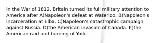 In the <a href='https://www.questionai.com/knowledge/kZ700nRVQz-war-of-1812' class='anchor-knowledge'>war of 1812</a>, Britain turned its full military attention to America after A)Napoleon's defeat at Waterloo. B)Napoleon's incarceration at Elba. C)Napoleon's catastrophic campaign against Russia. D)the American invasion of Canada. E)the American raid and burning of York.