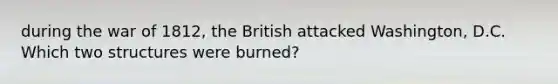 during the war of 1812, the British attacked Washington, D.C. Which two structures were burned?