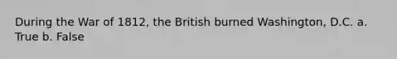 During the War of 1812, the British burned Washington, D.C. a. True b. False