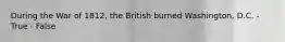 During the War of 1812, the British burned Washington, D.C. - True - False