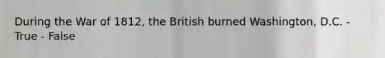 During the War of 1812, the British burned Washington, D.C. - True - False