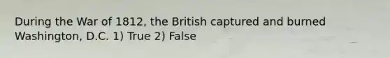 During the War of 1812, the British captured and burned Washington, D.C. 1) True 2) False