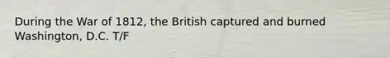 During the War of 1812, the British captured and burned Washington, D.C. T/F