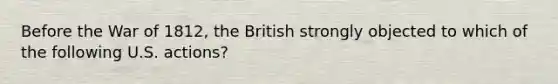 Before the War of 1812, the British strongly objected to which of the following U.S. actions?