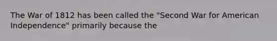 The War of 1812 has been called the "Second War for American Independence" primarily because the