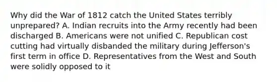 Why did the War of 1812 catch the United States terribly unprepared? A. Indian recruits into the Army recently had been discharged B. Americans were not unified C. Republican cost cutting had virtually disbanded the military during Jefferson's first term in office D. Representatives from the West and South were solidly opposed to it